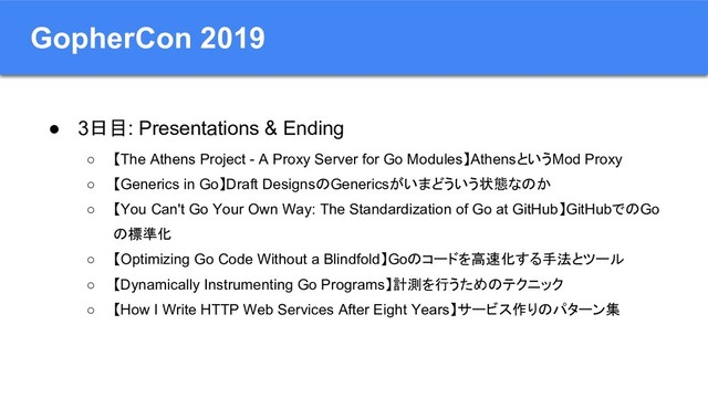 GopherCon 2019
● 3日目: Presentations & Ending
○ 【The Athens Project - A Proxy Server for Go Modules】AthensというMod Proxy
○ 【Generics in Go】Draft DesignsのGenericsがいまどういう状態なのか
○ 【You Can't Go Your Own Way: The Standardization of Go at GitHub】GitHubでのGo
の標準化
○ 【Optimizing Go Code Without a Blindfold】Goのコードを高速化する手法とツール
○ 【Dynamically Instrumenting Go Programs】計測を行うためのテクニック
○ 【How I Write HTTP Web Services After Eight Years】サービス作りのパターン集
