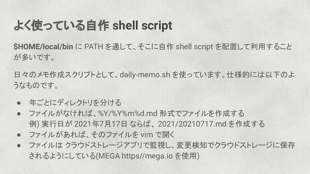 よく使っている自作 shell script
$HOME/local/bin に PATH を通して、そこに自作 shell script を配置して利用すること
が多いです。
日々のメモ作成スクリプトとして、daily-memo.sh を使っています。仕様的には以下のよ
うなものです。
● 年ごとにディレクトリを分ける
● ファイルがなければ、%Y/%Y%m%d.md 形式でファイルを作成する
例) 実行日が 2021年7月17日 ならば、 2021/20210717.md を作成する
● ファイルがあれば、そのファイルを vim で開く
● ファイルは クラウドストレージアプリで監視し、変更検知でクラウドストレージに保存
されるようにしている(MEGA https//mega.io を使用)
