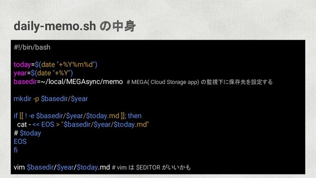 daily-memo.sh の中身
#!/bin/bash
today=$(date "+%Y%m%d")
year=$(date "+%Y")
basedir=~/local/MEGAsync/memo # MEGA( Cloud Storage app) の監視下に保存先を設定する
mkdir -p $basedir/$year
if [[ ! -e $basedir/$year/$today.md ]]; then
cat - << EOS > "$basedir/$year/$today.md"
# $today
EOS
ﬁ
vim $basedir/$year/$today.md # vim は $EDITOR がいいかも
