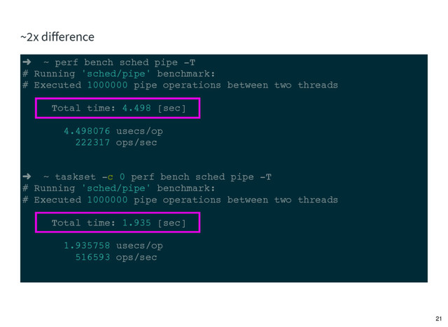 ➜ ~ perf bench sched pipe -T
# Running 'sched/pipe' benchmark:
# Executed 1000000 pipe operations between two threads
Total time: 4.498 [sec]
4.498076 usecs/op
222317 ops/sec
➜ ~ taskset -c 0 perf bench sched pipe -T
# Running 'sched/pipe' benchmark:
# Executed 1000000 pipe operations between two threads
Total time: 1.935 [sec]
1.935758 usecs/op
516593 ops/sec
~2x diﬀerence
21

