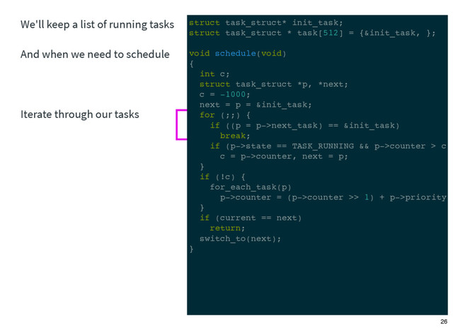 We'll keep a list of running tasks
And when we need to schedule
Iterate through our tasks
struct task_struct* init_task;
struct task_struct * task[512] = {&init_task, };
void schedule(void)
{
int c;
struct task_struct *p, *next;
c = -1000;
next = p = &init_task;
for (;;) {
if ((p = p->next_task) == &init_task)
break;
if (p->state == TASK_RUNNING && p->counter > c)
c = p->counter, next = p;
}
if (!c) {
for_each_task(p)
p->counter = (p->counter >> 1) + p->priority;
}
if (current == next)
return;
switch_to(next);
}
26
