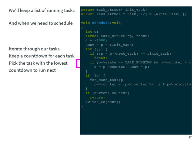 We'll keep a list of running tasks
And when we need to schedule
Iterate through our tasks
Keep a countdown for each task
Pick the task with the lowest
countdown to run next
struct task_struct* init_task;
struct task_struct * task[512] = {&init_task, };
void schedule(void)
{
int c;
struct task_struct *p, *next;
c = -1000;
next = p = &init_task;
for (;;) {
if ((p = p->next_task) == &init_task)
break;
if (p->state == TASK_RUNNING && p->counter > c)
c = p->counter, next = p;
}
if (!c) {
for_each_task(p)
p->counter = (p->counter >> 1) + p->priority;
}
if (current == next)
return;
switch_to(next);
}
27
