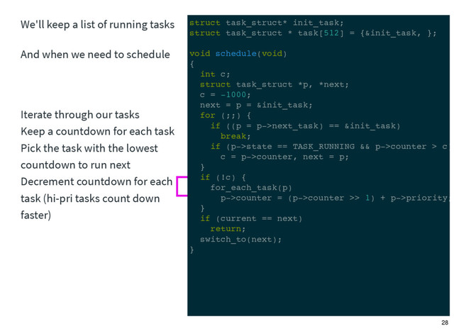 We'll keep a list of running tasks
And when we need to schedule
Iterate through our tasks
Keep a countdown for each task
Pick the task with the lowest
countdown to run next
Decrement countdown for each
task (hi-pri tasks count down
faster)
struct task_struct* init_task;
struct task_struct * task[512] = {&init_task, };
void schedule(void)
{
int c;
struct task_struct *p, *next;
c = -1000;
next = p = &init_task;
for (;;) {
if ((p = p->next_task) == &init_task)
break;
if (p->state == TASK_RUNNING && p->counter > c)
c = p->counter, next = p;
}
if (!c) {
for_each_task(p)
p->counter = (p->counter >> 1) + p->priority;
}
if (current == next)
return;
switch_to(next);
}
28
