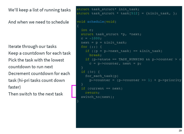 We'll keep a list of running tasks
And when we need to schedule
Iterate through our tasks
Keep a countdown for each task
Pick the task with the lowest
countdown to run next
Decrement countdown for each
task (hi-pri tasks count down
faster)
Then switch to the next task
struct task_struct* init_task;
struct task_struct * task[512] = {&init_task, };
void schedule(void)
{
int c;
struct task_struct *p, *next;
c = -1000;
next = p = &init_task;
for (;;) {
if ((p = p->next_task) == &init_task)
break;
if (p->state == TASK_RUNNING && p->counter > c)
c = p->counter, next = p;
}
if (!c) {
for_each_task(p)
p->counter = (p->counter >> 1) + p->priority;
}
if (current == next)
return;
switch_to(next);
}
29
