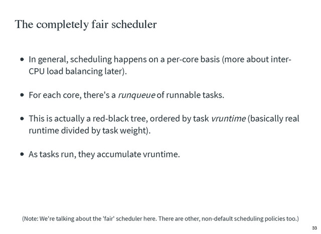 The completely fair scheduler
In general, scheduling happens on a per-core basis (more about inter-
CPU load balancing later).
For each core, there's a runqueue of runnable tasks.
This is actually a red-black tree, ordered by task vruntime (basically real
runtime divided by task weight).
As tasks run, they accumulate vruntime.
(Note: We're talking about the 'fair' scheduler here. There are other, non-default scheduling policies too.)
33
