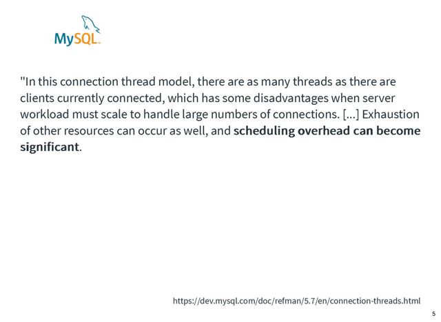"In this connection thread model, there are as many threads as there are
clients currently connected, which has some disadvantages when server
workload must scale to handle large numbers of connections. [...] Exhaustion
of other resources can occur as well, and scheduling overhead can become
scheduling overhead can become
significant
significant.
https://dev.mysql.com/doc/refman/5.7/en/connection-threads.html
5
