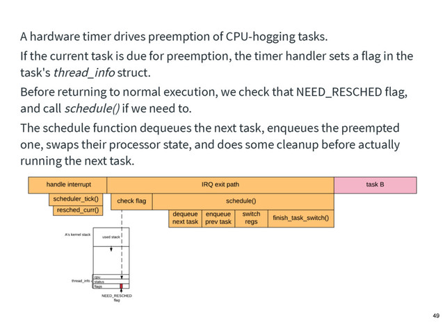 A hardware timer drives preemption of CPU-hogging tasks.
If the current task is due for preemption, the timer handler sets a flag in the
task's thread_info struct.
Before returning to normal execution, we check that NEED_RESCHED flag,
and call schedule() if we need to.
The schedule function dequeues the next task, enqueues the preempted
one, swaps their processor state, and does some cleanup before actually
running the next task.
49
