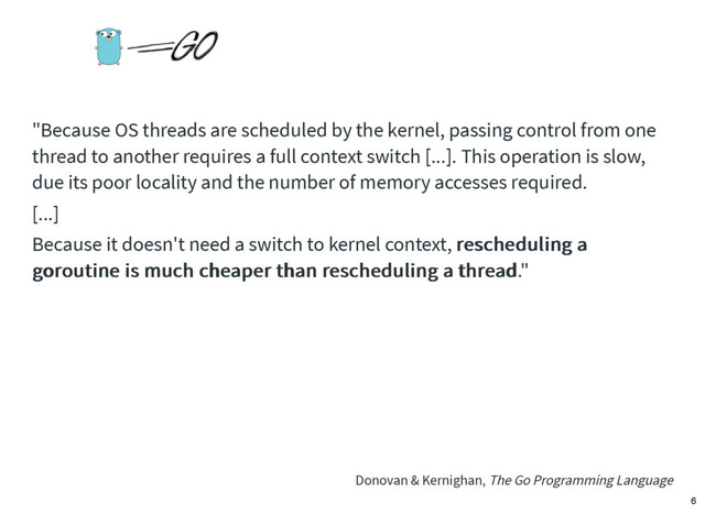 "Because OS threads are scheduled by the kernel, passing control from one
thread to another requires a full context switch [...]. This operation is slow,
due its poor locality and the number of memory accesses required.
[...]
Because it doesn't need a switch to kernel context, rescheduling a
rescheduling a
goroutine is much cheaper than rescheduling a thread
goroutine is much cheaper than rescheduling a thread."
Donovan & Kernighan, The Go Programming Language
6

