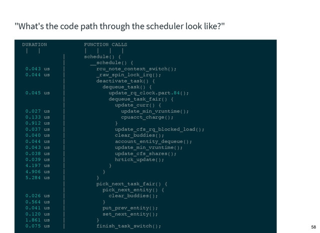 "What's the code path through the scheduler look like?"
DURATION FUNCTION CALLS
| | | | | |
| schedule() {
| __schedule() {
0.043 us | rcu_note_context_switch();
0.044 us | _raw_spin_lock_irq();
| deactivate_task() {
| dequeue_task() {
0.045 us | update_rq_clock.part.84();
| dequeue_task_fair() {
| update_curr() {
0.027 us | update_min_vruntime();
0.133 us | cpuacct_charge();
0.912 us | }
0.037 us | update_cfs_rq_blocked_load();
0.040 us | clear_buddies();
0.044 us | account_entity_dequeue();
0.043 us | update_min_vruntime();
0.038 us | update_cfs_shares();
0.039 us | hrtick_update();
4.197 us | }
4.906 us | }
5.284 us | }
| pick_next_task_fair() {
| pick_next_entity() {
0.026 us | clear_buddies();
0.564 us | }
0.041 us | put_prev_entity();
0.120 us | set_next_entity();
1.861 us | }
0.075 us | finish_task_switch(); 58
