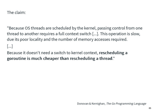 "Because OS threads are scheduled by the kernel, passing control from one
thread to another requires a full context switch [...]. This operation is slow,
due its poor locality and the number of memory accesses required.
[...]
Because it doesn't need a switch to kernel context, rescheduling a
rescheduling a
goroutine is much cheaper than rescheduling a thread
goroutine is much cheaper than rescheduling a thread."
Donovan & Kernighan, The Go Programming Language
The claim:
65
