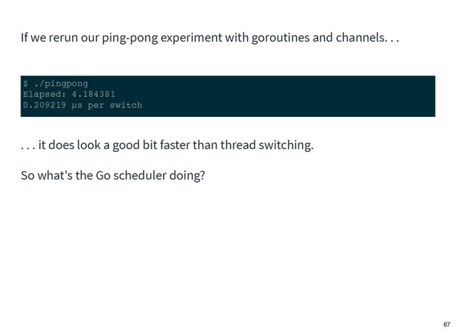 If we rerun our ping-pong experiment with goroutines and channels. . .
$ ./pingpong
Elapsed: 4.184381
0.209219 µs per switch
. . . it does look a good bit faster than thread switching.
So what's the Go scheduler doing?
67
