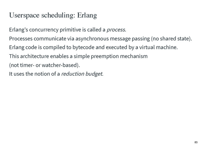 Userspace scheduling: Erlang
Erlang's concurrency primitive is called a process.
Processes communicate via asynchronous message passing (no shared state).
Erlang code is compiled to bytecode and executed by a virtual machine.
This architecture enables a simple preemption mechanism
(not timer- or watcher-based).
It uses the notion of a reduction budget.
83
