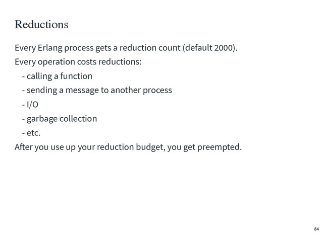Reductions
Every Erlang process gets a reduction count (default 2000).
Every operation costs reductions:
- calling a function
- sending a message to another process
- I/O
- garbage collection
- etc.
After you use up your reduction budget, you get preempted.
84
