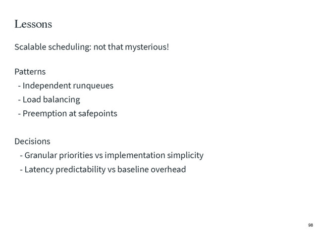 Lessons
Patterns
- Independent runqueues
- Load balancing
- Preemption at safepoints
Decisions
- Granular priorities vs implementation simplicity
- Latency predictability vs baseline overhead
Scalable scheduling: not that mysterious!
98
