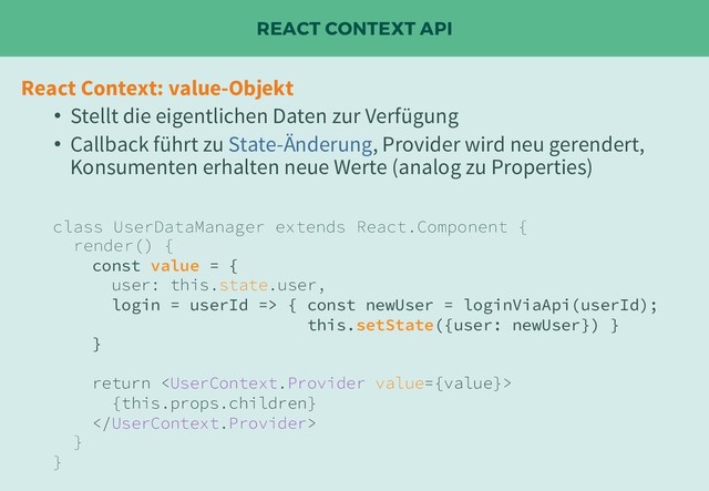 REACT CONTEXT API
React Context: value-Objekt
• Stellt die eigentlichen Daten zur Verfügung
• Callback führt zu State-Änderung, Provider wird neu gerendert,
Konsumenten erhalten neue Werte (analog zu Properties)
class UserDataManager extends React.Component {
render() {
const value = {
user: this.state.user,
login = userId => { const newUser = loginViaApi(userId);
this.setState({user: newUser}) }
}
return 
{this.props.children}

}
}

