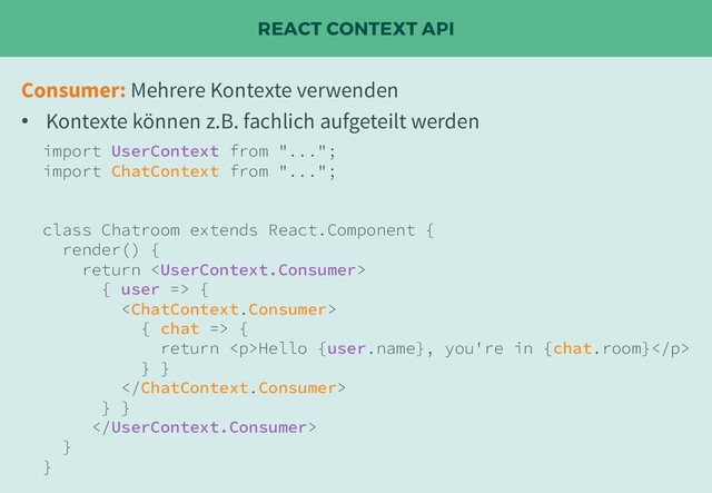 REACT CONTEXT API
import UserContext from "...";
import ChatContext from "...";
class Chatroom extends React.Component {
render() {
return 
{ user => {

{ chat => {
return <p>Hello {user.name}, you're in {chat.room}</p>
} }

} }

}
}
Consumer: Mehrere Kontexte verwenden
• Kontexte können z.B. fachlich aufgeteilt werden
