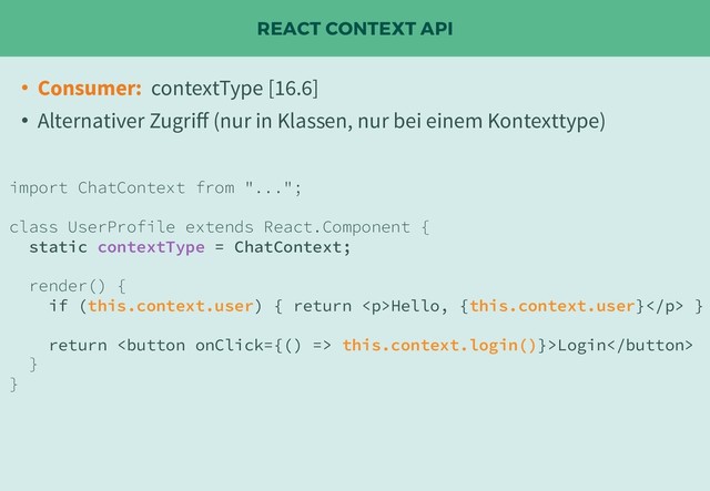 REACT CONTEXT API
• Consumer: contextType [16.6]
• Alternativer Zugriﬀ (nur in Klassen, nur bei einem Kontexttype)
import ChatContext from "...";
class UserProfile extends React.Component {
static contextType = ChatContext;
render() {
if (this.context.user) { return <p>Hello, {this.context.user}</p> }
return  this.context.login()}>Login
}
}

