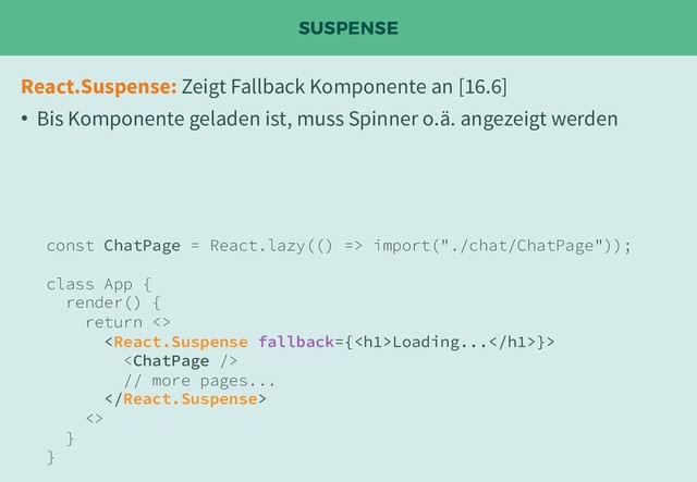 SUSPENSE
React.Suspense: Zeigt Fallback Komponente an [16.6]
• Bis Komponente geladen ist, muss Spinner o.ä. angezeigt werden
const ChatPage = React.lazy(() => import("./chat/ChatPage"));
class App {
render() {
return <>
Loading...}>

// more pages...

<>
}
}
