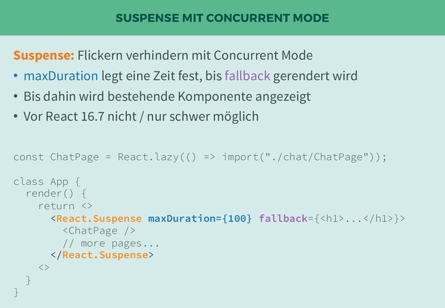 SUSPENSE MIT CONCURRENT MODE
Suspense: Flickern verhindern mit Concurrent Mode
• maxDuration legt eine Zeit fest, bis fallback gerendert wird
• Bis dahin wird bestehende Komponente angezeigt
• Vor React 16.7 nicht / nur schwer möglich
const ChatPage = React.lazy(() => import("./chat/ChatPage"));
class App {
render() {
return <>
...}>

// more pages...

<>
}
}
