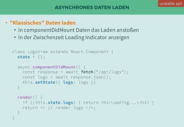 ASYNCHRONES DATEN LADEN
• "Klassisches" Daten laden
• In componentDidMount Daten das Laden anstoßen
• In der Zwischenzeit Loading Indicator anzeigen
class LogsView extends React.Component {
state = {};
async componentDidMount() {
const response = await fetch("/api/logs");
const logs = await response.json();
this.setState({ logs: logs })
}
render() {
if (!this.state.logs) { return <h1>Loading...</h1> }
return <> // render logs >;
}
}
unstable api!
