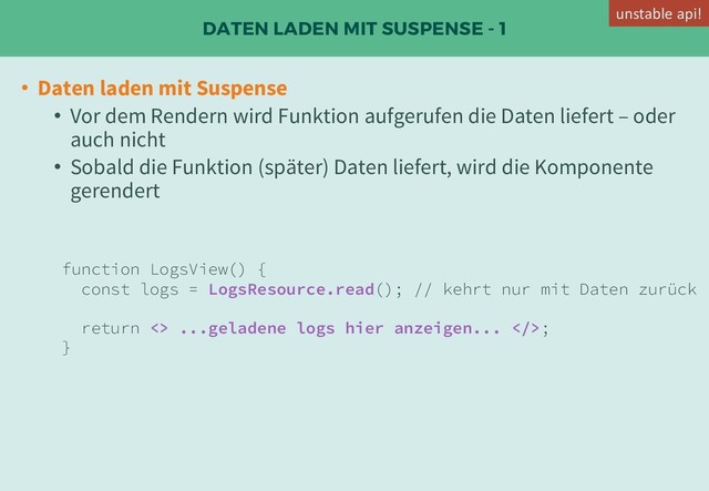 DATEN LADEN MIT SUSPENSE - 1
• Daten laden mit Suspense
• Vor dem Rendern wird Funktion aufgerufen die Daten liefert – oder
auch nicht
• Sobald die Funktion (später) Daten liefert, wird die Komponente
gerendert
function LogsView() {
const logs = LogsResource.read(); // kehrt nur mit Daten zurück
return <> ...geladene logs hier anzeigen... >;
}
unstable api!
