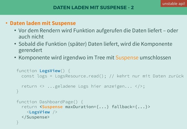 DATEN LADEN MIT SUSPENSE - 2
• Daten laden mit Suspense
• Vor dem Rendern wird Funktion aufgerufen die Daten liefert – oder
auch nicht
• Sobald die Funktion (später) Daten liefert, wird die Komponente
gerendert
• Komponente wird irgendwo im Tree mit Suspense umschlossen
function LogsView() {
const logs = LogsResource.read(); // kehrt nur mit Daten zurück
return <> ...geladene Logs hier anzeigen... >;
}
function DashboardPage() {
return 


}
unstable api!

