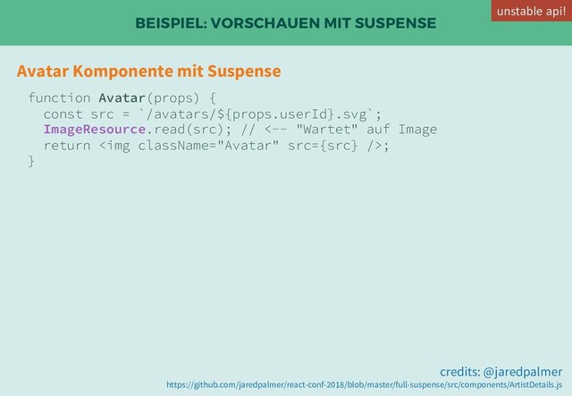 BEISPIEL: VORSCHAUEN MIT SUSPENSE
Avatar Komponente mit Suspense
function Avatar(props) {
const src = `/avatars/${props.userId}.svg`;
ImageResource.read(src); // <-- "Wartet" auf Image
return <img src="{src}">;
}
credits: @jaredpalmer
https://github.com/jaredpalmer/react-conf-2018/blob/master/full-suspense/src/components/ArtistDetails.js
unstable api!
