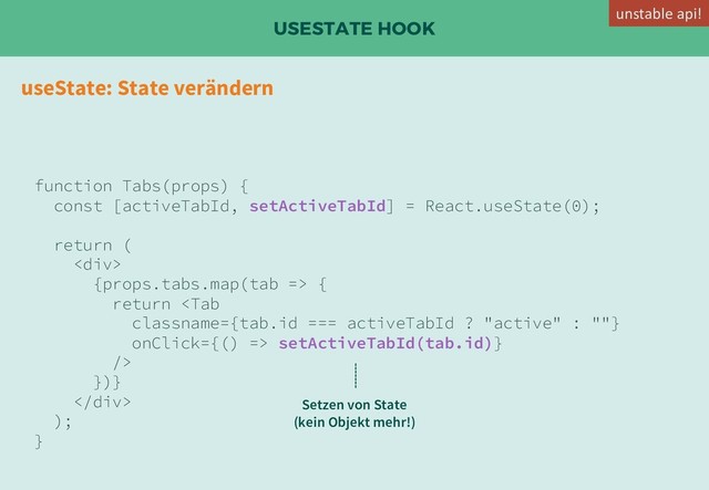 USESTATE HOOK
useState: State verändern
function Tabs(props) {
const [activeTabId, setActiveTabId] = React.useState(0);
return (
<div>
{props.tabs.map(tab => {
return  setActiveTabId(tab.id)}
/>
})}
</div>
);
}
Setzen von State
(kein Objekt mehr!)
unstable api!
