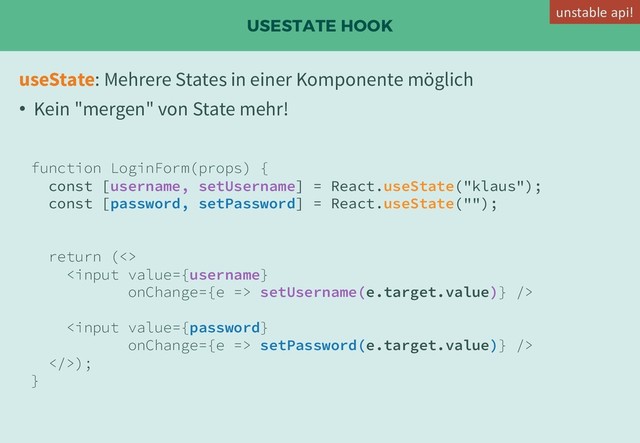 USESTATE HOOK
useState: Mehrere States in einer Komponente möglich
• Kein "mergen" von State mehr!
function LoginForm(props) {
const [username, setUsername] = React.useState("klaus");
const [password, setPassword] = React.useState("");
return (<>
 setUsername(e.target.value)} />
 setPassword(e.target.value)} />
>);
}
unstable api!
