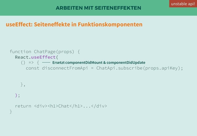 ARBEITEN MIT SEITENEFFEKTEN
useEffect: Seiteneffekte in Funktionskomponenten
function ChatPage(props) {
React.useEffect(
() => {
const disconnectFromApi = ChatApi.subscribe(props.apiKey);
},
);
return <div>
<h1>Chat</h1>...</div>
}
Ersetzt componentDidMount & componentDidUpdate
unstable api!

