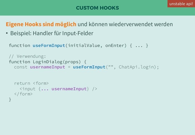 CUSTOM HOOKS
Eigene Hooks sind möglich und können wiederverwendet werden
• Beispiel: Handler für Input-Felder
function useFormInput(initialValue, onEnter) { ... }
// Verwendung:
function LoginDialog(props) {
const usernameInput = useFormInput("", ChatApi.login);
return 


}
unstable api!
