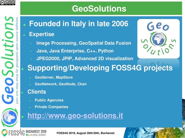 GeoSolutions
⚫
Founded in Italy in late 2006
⚫
Expertise
• Image Processing, GeoSpatial Data Fusion
• Java, Java Enterprise, C++, Python
• JPEG2000, JPIP, Advanced 2D visualization
⚫
Supporting/Developing FOSS4G projects
⚫
GeoServer, MapStore
⚫
GeoNetwork, GeoNode, Ckan
⚫
Clients
⚫
Public Agencies
⚫
Private Companies
⚫
http://www.geo-solutions.it
2
FOSS4G 2019, August 26th/30th, Bucharest
