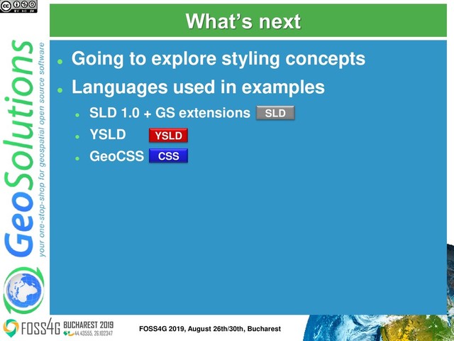 What’s next
⚫
Going to explore styling concepts
⚫
Languages used in examples
⚫
SLD 1.0 + GS extensions
⚫
YSLD
⚫
GeoCSS
YSLD
SLD
CSS
12
FOSS4G 2019, August 26th/30th, Bucharest
