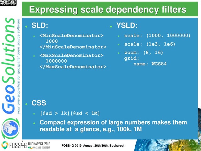 Expressing scale dependency filters
⚫
SLD:
⚫

1000

⚫

1000000

⚫
CSS
⚫
[@sd > 1k][@sd < 1M]
⚫
Compact expression of large numbers makes them
readable at a glance, e.g., 100k, 1M
⚫
YSLD:
⚫
scale: (1000, 1000000)
⚫
scale: (1e3, 1e6)
⚫
zoom: (8, 16)
grid:
name: WGS84
15
FOSS4G 2019, August 26th/30th, Bucharest
