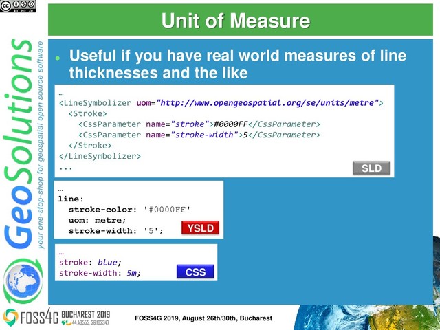 Unit of Measure
⚫
Useful if you have real world measures of line
thicknesses and the like
…


#0000FF
5


...
…
stroke: blue;
stroke-width: 5m;
…
line:
stroke-color: '#0000FF'
uom: metre;
stroke-width: '5';
SLD
YSLD
CSS
16
FOSS4G 2019, August 26th/30th, Bucharest
