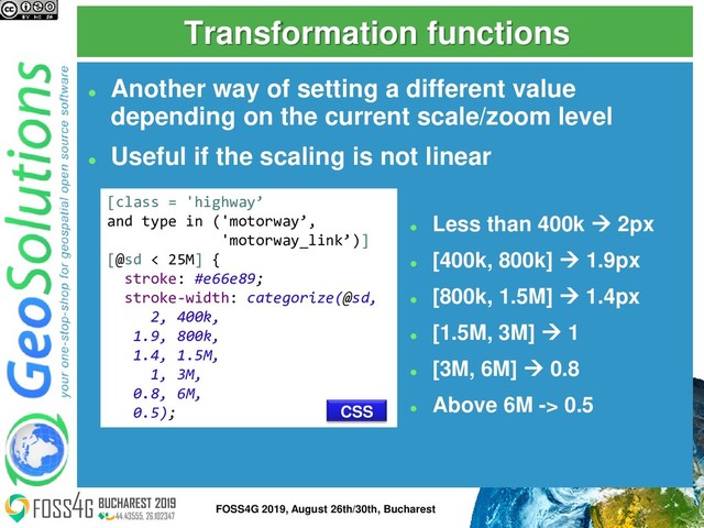 Transformation functions
⚫
Another way of setting a different value
depending on the current scale/zoom level
⚫
Useful if the scaling is not linear
[class = 'highway’
and type in ('motorway’,
'motorway_link’)]
[@sd < 25M] {
stroke: #e66e89;
stroke-width: categorize(@sd,
2, 400k,
1.9, 800k,
1.4, 1.5M,
1, 3M,
0.8, 6M,
0.5);
⚫
Less than 400k → 2px
⚫
[400k, 800k] → 1.9px
⚫
[800k, 1.5M] → 1.4px
⚫
[1.5M, 3M] → 1
⚫
[3M, 6M] → 0.8
⚫
Above 6M -> 0.5
CSS
17
FOSS4G 2019, August 26th/30th, Bucharest
