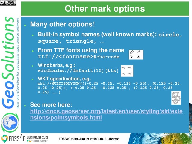 ⚫
Many other options!
⚫
Built-in symbol names (well known marks): circle,
square, triangle, …
⚫
From TTF fonts using the name
ttf://#charcode
⚫
Windbarbs, e.g.:
windbarbs://default(15)[kts]
⚫
WKT specification, e.g.
wkt://MULTIPOLYGON(((-0.25 -0.25, -0.125 -0.25), (0.125 -0.25,
0.25 -0.25)), (-0.25 0.25, -0.125 0.25), (0.125 0.25, 0.25
0.25) …… )
⚫
See more here:
http://docs.geoserver.org/latest/en/user/styling/sld/exte
nsions/pointsymbols.html
Other mark options
23
FOSS4G 2019, August 26th/30th, Bucharest
