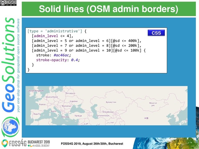 Solid lines (OSM admin borders)
[type = 'administrative'] {
[admin_level <= 4],
[admin_level = 5 or admin_level = 6][@sd <= 400k],
[admin_level = 7 or admin_level = 8][@sd <= 200k],
[admin_level = 9 or admin_level = 10][@sd <= 100k] {
stroke: #ac46ac;
stroke-opacity: 0.4;
}
}
CSS
31
FOSS4G 2019, August 26th/30th, Bucharest
