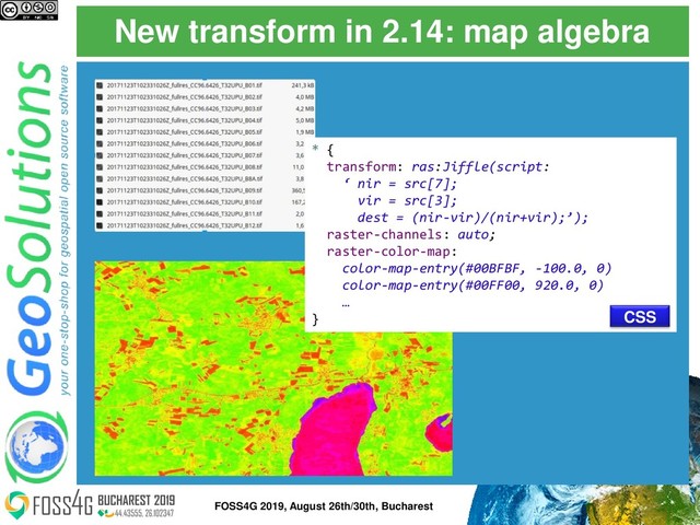 New transform in 2.14: map algebra
* {
transform: ras:Jiffle(script:
‘ nir = src[7];
vir = src[3];
dest = (nir-vir)/(nir+vir);’);
raster-channels: auto;
raster-color-map:
color-map-entry(#00BFBF, -100.0, 0)
color-map-entry(#00FF00, 920.0, 0)
…
} CSS
46
FOSS4G 2019, August 26th/30th, Bucharest
