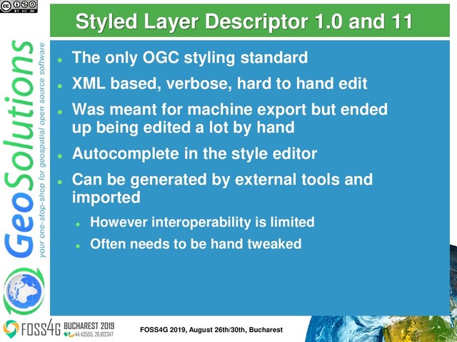 Styled Layer Descriptor 1.0 and 11
⚫
The only OGC styling standard
⚫
XML based, verbose, hard to hand edit
⚫
Was meant for machine export but ended
up being edited a lot by hand
⚫
Autocomplete in the style editor
⚫
Can be generated by external tools and
imported
⚫
However interoperability is limited
⚫
Often needs to be hand tweaked
6
FOSS4G 2019, August 26th/30th, Bucharest
