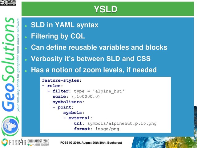 YSLD
⚫
SLD in YAML syntax
⚫
Filtering by CQL
⚫
Can define reusable variables and blocks
⚫
Verbosity it’s between SLD and CSS
⚫
Has a notion of zoom levels, if needed
feature-styles:
- rules:
- filter: type = 'alpine_hut'
scale: (,100000.0)
symbolizers:
- point:
symbols:
- external:
url: symbols/alpinehut.p.16.png
format: image/png
8
FOSS4G 2019, August 26th/30th, Bucharest
