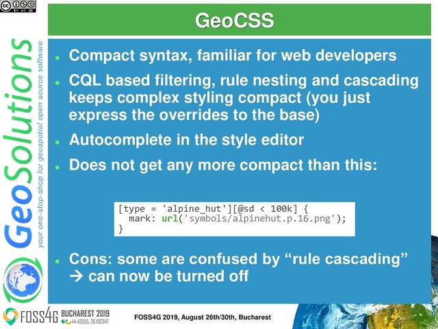 GeoCSS
⚫
Compact syntax, familiar for web developers
⚫
CQL based filtering, rule nesting and cascading
keeps complex styling compact (you just
express the overrides to the base)
⚫
Autocomplete in the style editor
⚫
Does not get any more compact than this:
⚫
Cons: some are confused by “rule cascading”
→ can now be turned off
[type = 'alpine_hut'][@sd < 100k] {
mark: url('symbols/alpinehut.p.16.png');
}
9
FOSS4G 2019, August 26th/30th, Bucharest

