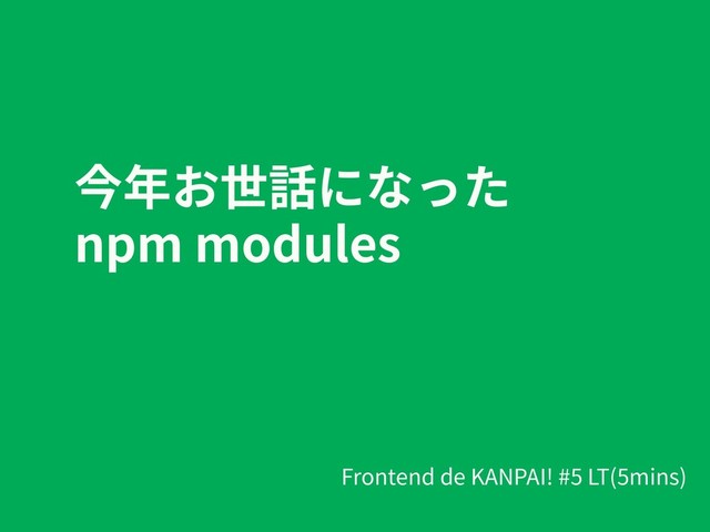 今年お世話になった
npm modules
Frontend de KANPAI! #5 LT(5mins)
