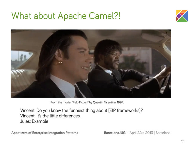 BarcelonaJUG – April 22rd 2013 | Barcelona
Appetizers of Enterprise Integration Patterns
What about Apache Camel?!
n
51
Vincent: Do you know the funniest thing about [EIP frameworks]?
Vincent: It’s the little diﬀerences.
Jules: Example
From the movie: “Pulp Fiction” by Quentin Tarantino. 1994.

