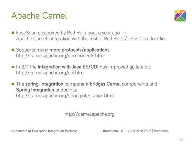 BarcelonaJUG – April 22rd 2013 | Barcelona
Appetizers of Enterprise Integration Patterns
Apache Camel
n FuseSource acquired by Red Hat about a year ago -->
Apache Camel integration with the rest of Red Hat’s / JBoss’ product line
n Supports many more protocols/applications:
http://camel.apache.org/components.html
n In 2.11 the integration with Java EE/CDI has improved quite a bit:
http://camel.apache.org/cdi.html
n The spring-integration component bridges Camel components and
Spring Integration endpoints:
http://camel.apache.org/springintegration.html
53
http://camel.apache.org
