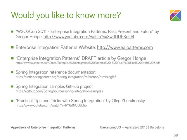 BarcelonaJUG – April 22rd 2013 | Barcelona
Appetizers of Enterprise Integration Patterns
Would you like to know more?
n “WSO2Con 2011 - Enterprise Integration Patterns: Past, Present and Future” by
Gregor Hohpe: http://www.youtube.com/watch?v=Xwi1DU6KoQ4
n Enterprise Integration Patterns Website: http://www.eaipatterns.com
n “Enterprise Integration Patterns” DRAFT article by Gregor Hohpe
http://www.eaipatterns.com/docs/Enterprise%20Integration%20Patterns%20-%20PLoP%20Final%20Draft%203.pdf
n Spring Integration reference documentation:
http://static.springsource.org/spring-integration/reference/htmlsingle/
n Spring Integration samples GitHub project:
https://github.com/SpringSource/spring-integration-samples
n “Practical Tips and Tricks with Spring Integration” by Oleg Zhurakousky
http://www.youtube.com/watch?v=RY6dNUL8k6o
59
