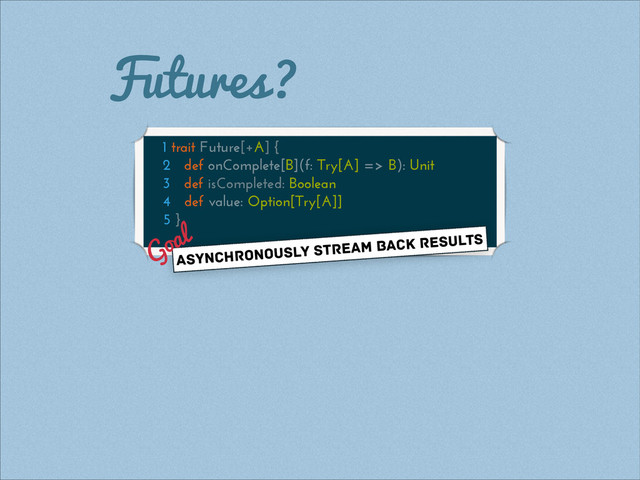 Futures?
1 trait Future[+A] {
2 def onComplete[B](f: Try[A] => B): Unit
3 def isCompleted: Boolean
4 def value: Option[Try[A]]
5 }
asynchronously stream back results
Goal
