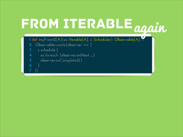 from iterable
1 def myFrom2[A](xs: Iterable[A], s: Scheduler): Observable[A] =
2 Observable.create(observer => {
3 s schedule {
4 xs foreach (observer.onNext _)
5 observer.onCompleted()
6 }
7 })
again

