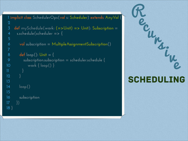 R
1 implicit class SchedulerOps(val s: Scheduler) extends AnyVal {
2
3 def mySchedule(work: (=>Unit) => Unit): Subscription =
4 s.schedule(scheduler => {
5
6 val subscription = MultipleAssignmentSubscription()
7
8 def loop(): Unit = {
9 subscription.subscription = scheduler.schedule {
10 work { loop() }
11 }
12 }
13
14 loop()
15
16 subscription
17 })
18 }
ecursive
scheduling
