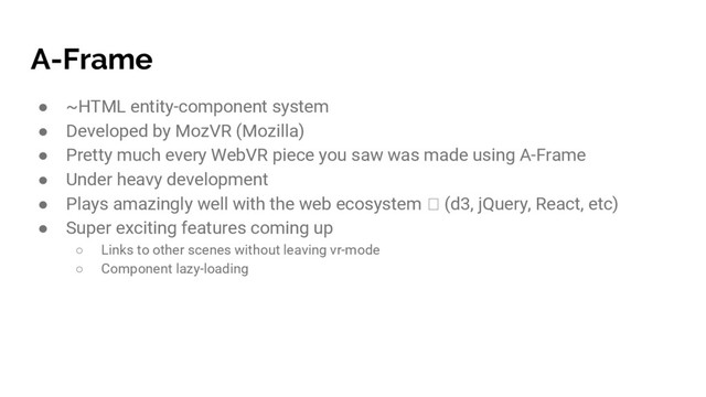 A-Frame
● ~HTML entity-component system
● Developed by MozVR (Mozilla)
● Pretty much every WebVR piece you saw was made using A-Frame
● Under heavy development
● Plays amazingly well with the web ecosystem (d3, jQuery, React, etc)
● Super exciting features coming up
○ Links to other scenes without leaving vr-mode
○ Component lazy-loading

